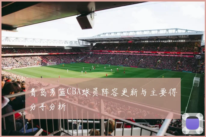 青岛男篮CBA球员阵容更新与主要得分手分析
