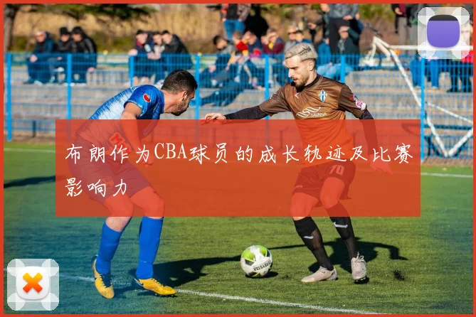 布朗作为CBA球员的成长轨迹及比赛影响力