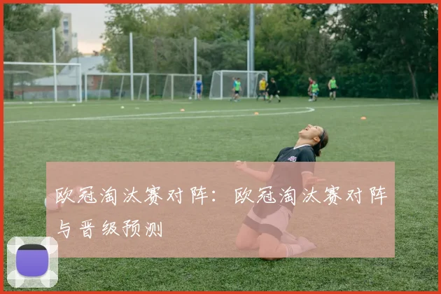 欧冠淘汰赛对阵：欧冠淘汰赛对阵与晋级预测