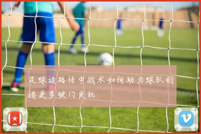 足球边路传中战术如何助力球队创造更多破门良机