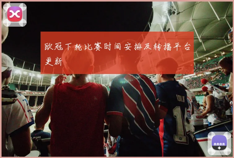 欧冠下轮比赛时间安排及转播平台更新